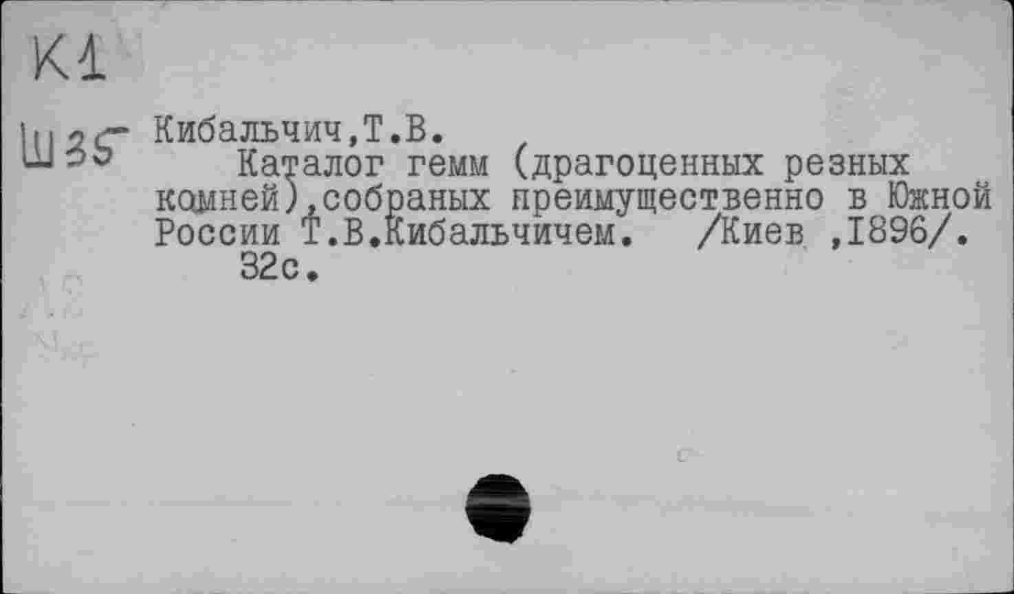 ﻿Kl
їмКибальчич,T.В.
Каталог гемм (драгоценных резных камней),собраных преимущественно в Южной России Т.В.Кибальчичем.	/Киев ,1896/.
32с.